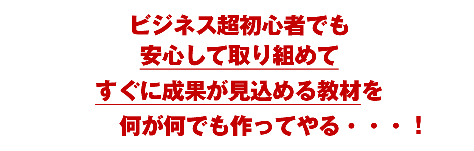 ビジネス超初心者でも安心して取り組めてすぐに成果が見込める教材を何が何でも作ってやる・・・！