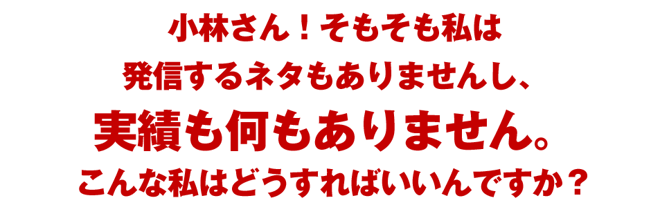 小林さん！そもそも私は発信するネタもありませんし、実績も何もありません。こんな私はどうすればいいんですか？